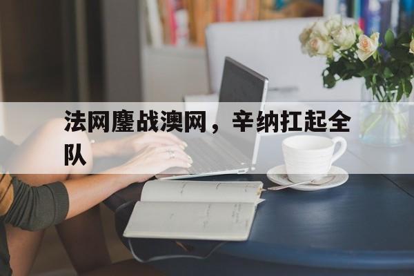 爱游戏官方入口-法网鏖战澳网，辛纳扛起全队
